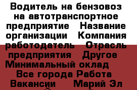 Водитель на бензовоз на автотранспортное предприятие › Название организации ­ Компания-работодатель › Отрасль предприятия ­ Другое › Минимальный оклад ­ 1 - Все города Работа » Вакансии   . Марий Эл респ.,Йошкар-Ола г.